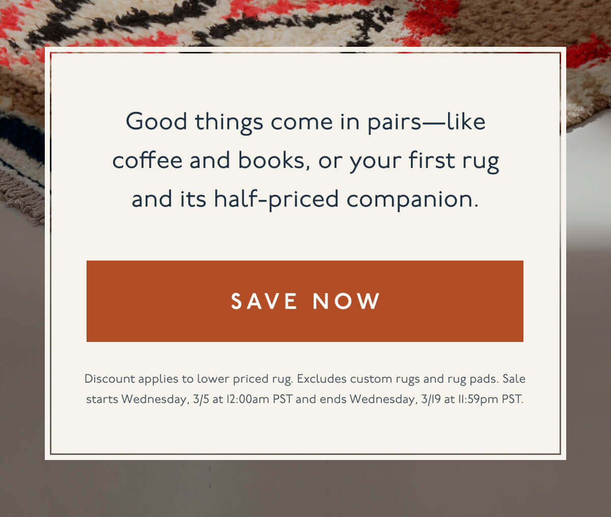 Good things come in pairs—like coffee and books, or your first rug and its half-priced companion. | [ Save Now ] | Discount applies to lower priced rug. Excludes custom rugs and rug pads. Sale starts Wednesday, 3/5 at 12:00am PST and ends Wednesday, 3/19 at 11:59pm PST.