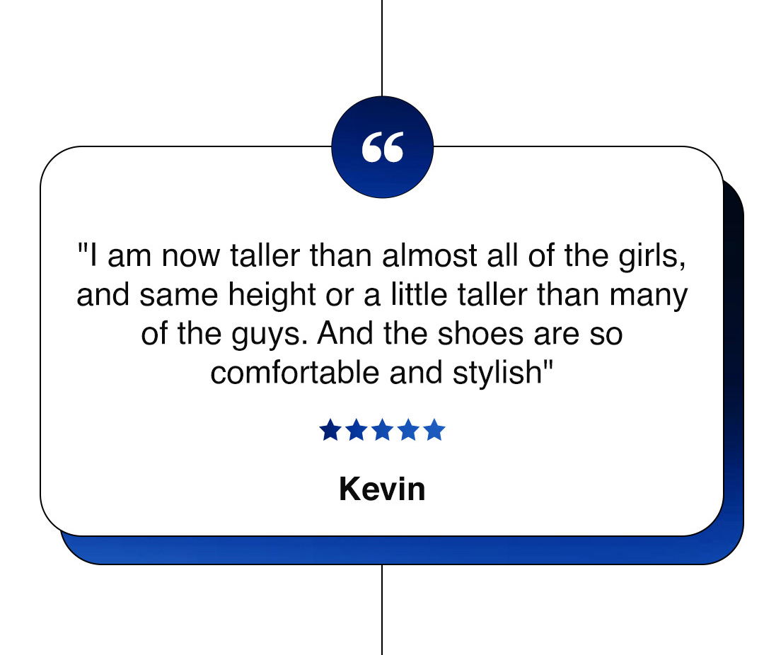"I am now taller than almost all of the girls, and same height or a little taller than many of the guys. And the shoes are so comfortable and stylish" ★★★★★ Kevin
