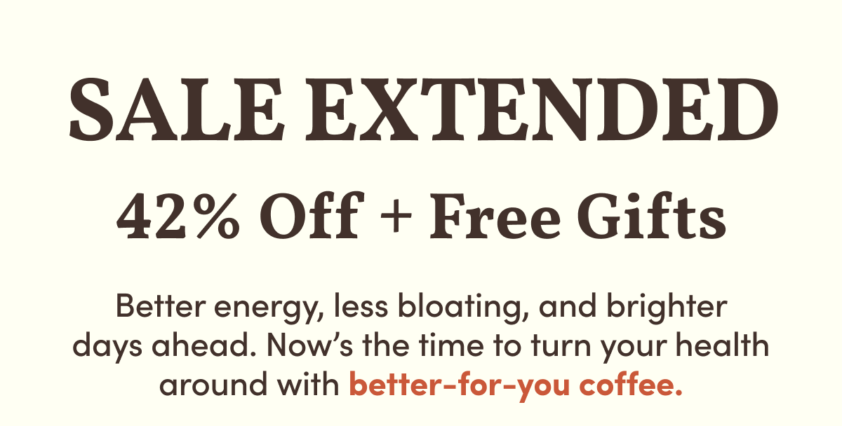 Final Hours | 42% Off + Free Gifts | Better energy, less bloating, and brighter days ahead. Now’s the time to turn your health around with better-for-you coffee.