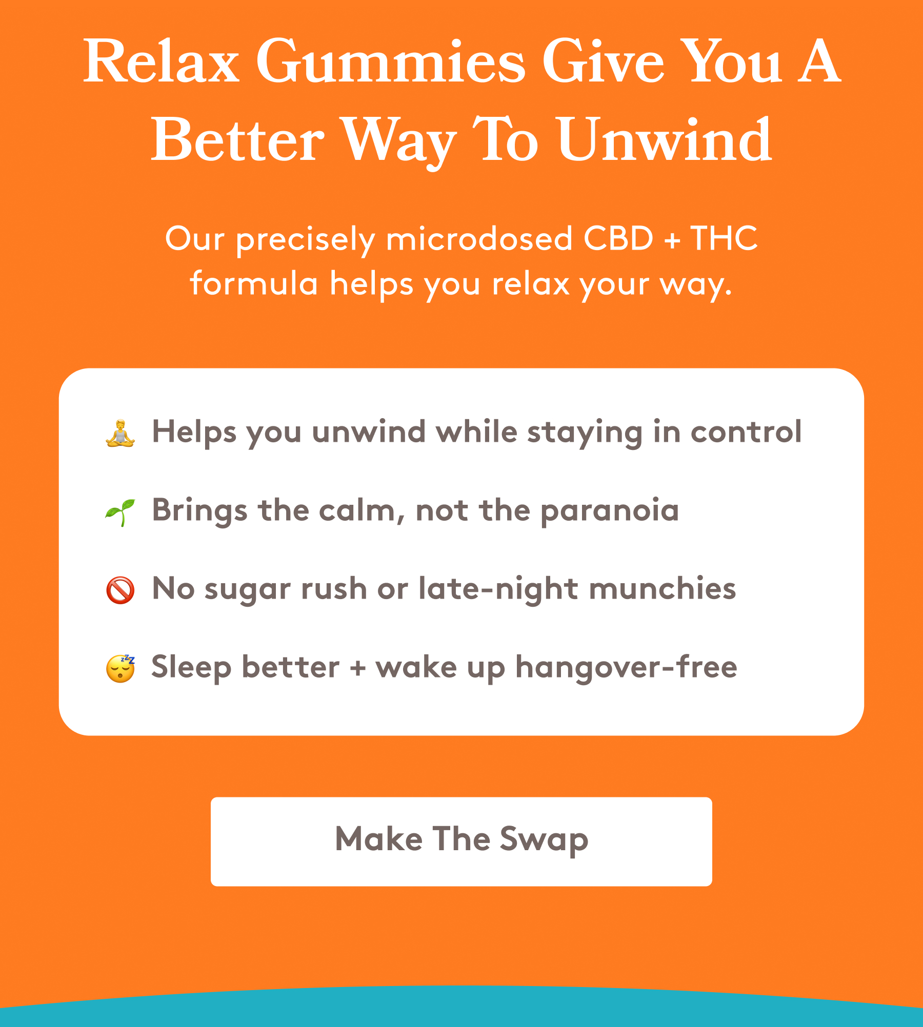 Relax Gummies Give You A Better Way To Unwind Our precisely microdosed CBD + THC formula helps you relax your way. 🧘 Helps you unwind while staying in control 🌱 Brings the calm, not the paranoia 🚫 No sugar rush or late-night munchies 😴 Sleep better + wake up hangover-free [Make The Swap]