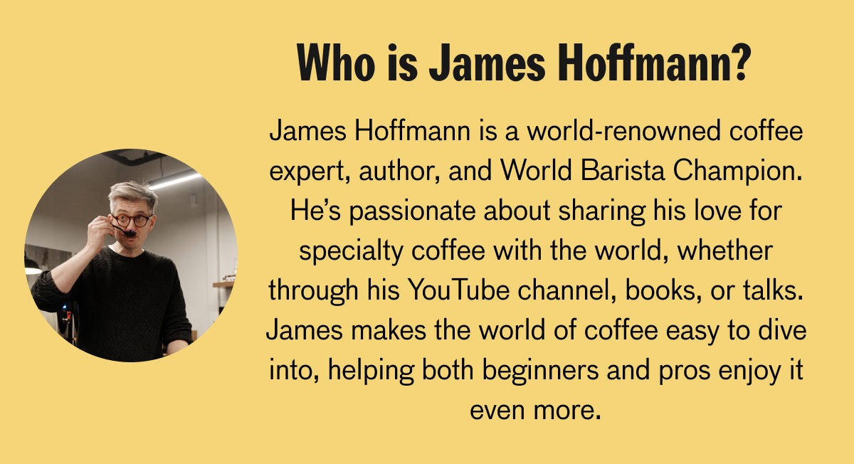 Who is James Hoffmann? James Hoffmann is a world renowned coffee expert, author, and World Barista Champion. He's passionate about sharing his love for specialty coffee with the world, whether through his Youtube channel, books, or talks. James makes the world of coffee easy to dive into, helping both beginniers and pros enjoy it even more. 