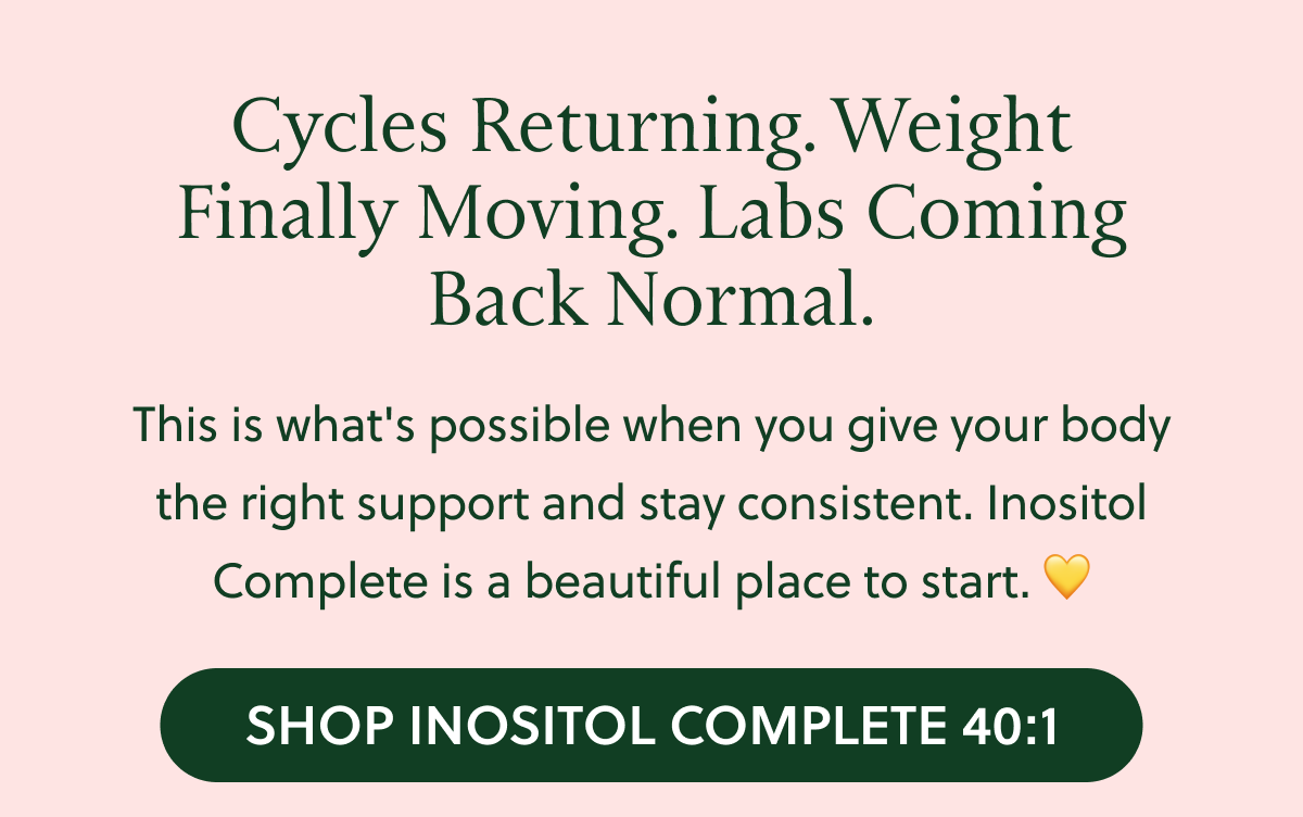 Cycles Returning. Weight Finally Moving. Labs Coming Back Normal. This is what's possible when you give your body the right support and stay consistent. Inositol Complete is a beautiful place to start. Shop Now