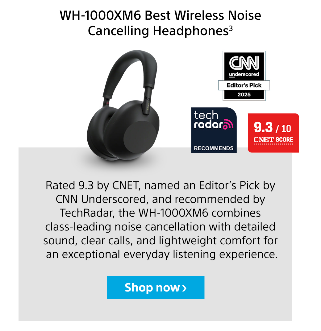 WH-1000XM6 Best Wireless Noise Cancelling Headphones3 | Rated 9.3 by CNET, named an Editor’s Pick by CNN Underscored, and recommended by TechRadar, the WH-1000XM6 combines class-leading noise cancellation with detailed sound, clear calls, and lightweight comfort for an exceptional everyday listening experience. Shop now