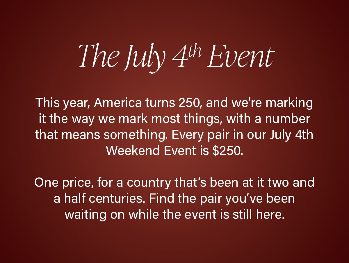 The July 4th Event | This year, America turns 250, and we’re marking it the way we mark most things, with a number that means something. Every pair in our July 4th Weekend Event is $250. One price, for a country that’s been at it two and a half centuries. Find the pair you’ve been waiting on while the event is still here.