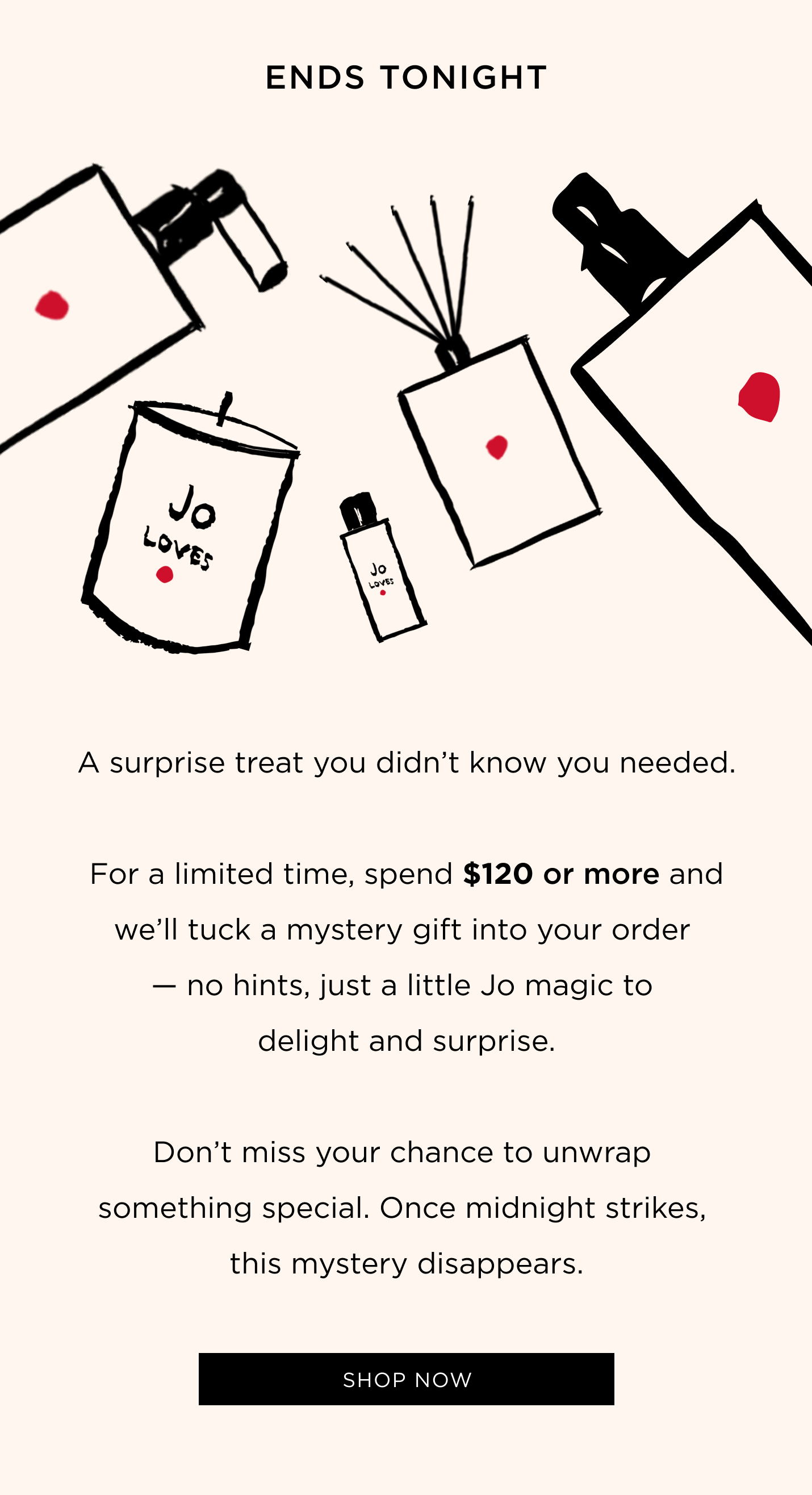 A surprise treat you didn’t know you needed. Spend $120 or more and we’ll tuck a mystery gift into your order — no hints, just a little Jo magic to delight and surprise. Don’t miss your chance to unwrap something special. Once midnight strikes, this mystery disappears.