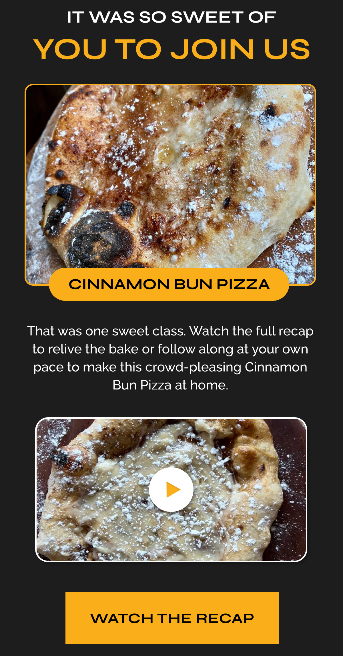 It Was So Sweet of You to Join Us That was one sweet class. Watch the full recap to relive the bake or follow along at your own pace to make this crowd-pleasing Cinnamon Bun Pizza at home. Watch the Replay