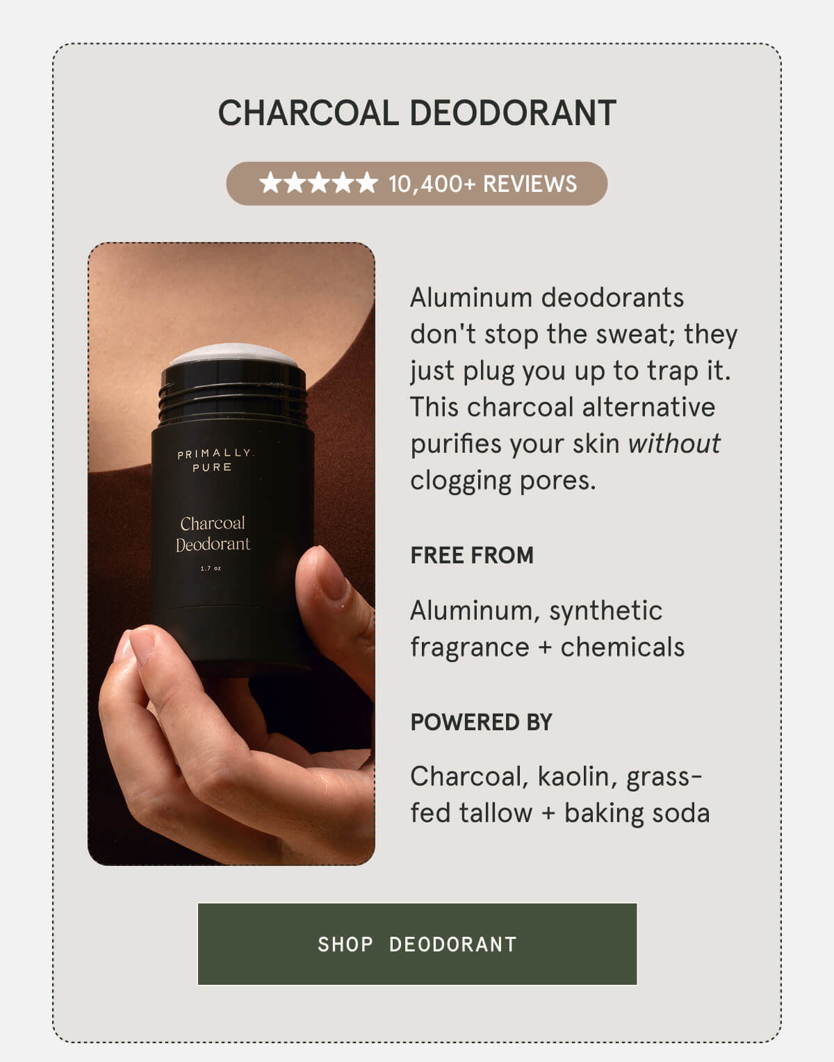 Charcoal Deodorant  10,400+ 5-STAR REVIEWS  Aluminum deodorants don't stop the sweat; they just plug you up to trap it. This charcoal alternative purifies your skin without clogging pores.  FREE FROM Aluminum, synthetic fragrance + chemicals  POWERED BY Charcoal, kaolin, grass-fed tallow + baking soda  [SHOP DEODORANT]