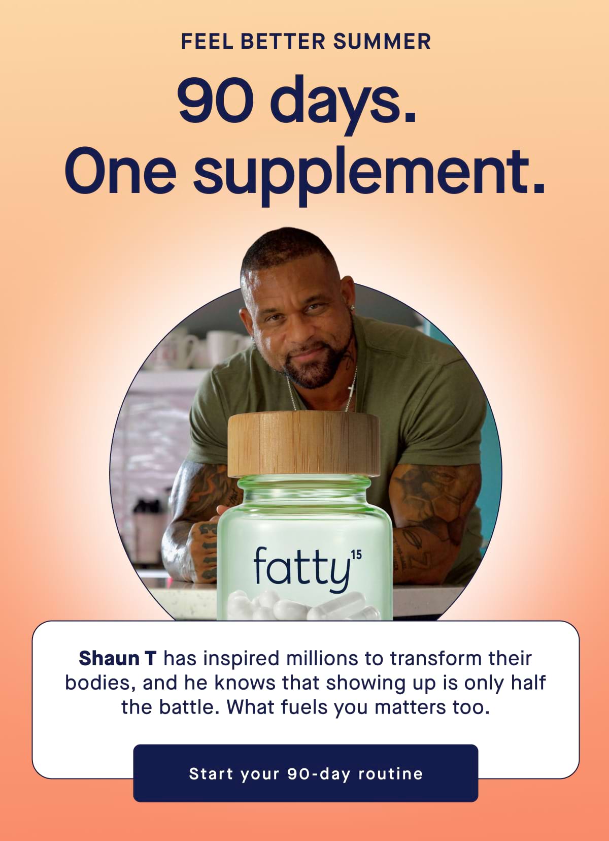 Feel Better Summer 90 days.  One supplement. Shaun T has inspired millions to transform their bodies, and he knows that showing up is only half the battle. What fuels you matters too. Start your 90-day routine
