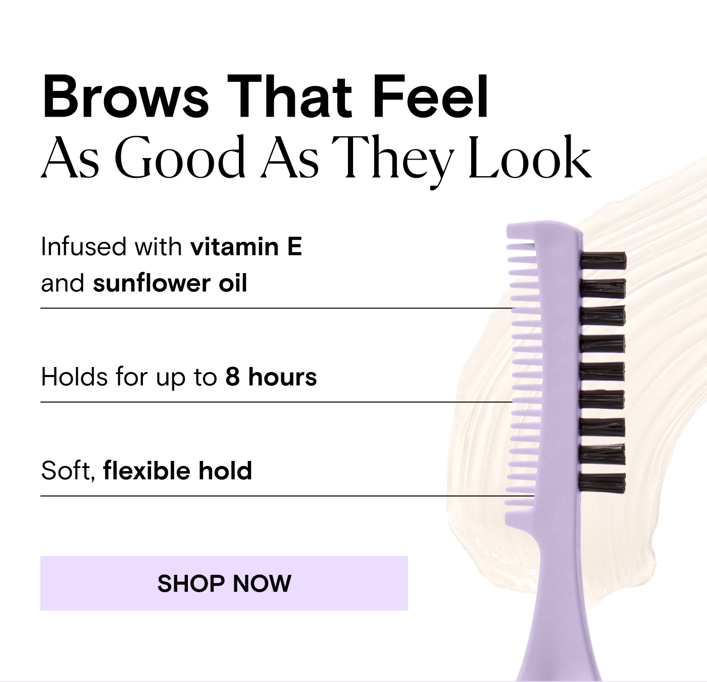 Brows That Feel As Good As They Look. Infused with vitamin E and sunflower oil. Holds for up to 8 hours. Soft, flexible hold. SHOP NOW