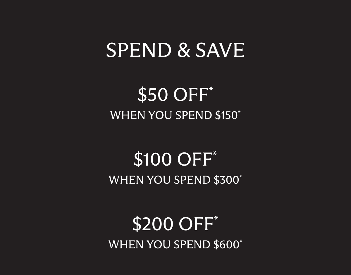 SPEND & SAVE | $50 OFF * when you spend $150* | $100 OFF* when you spend $300* | $200 OFF* when you spend $600*