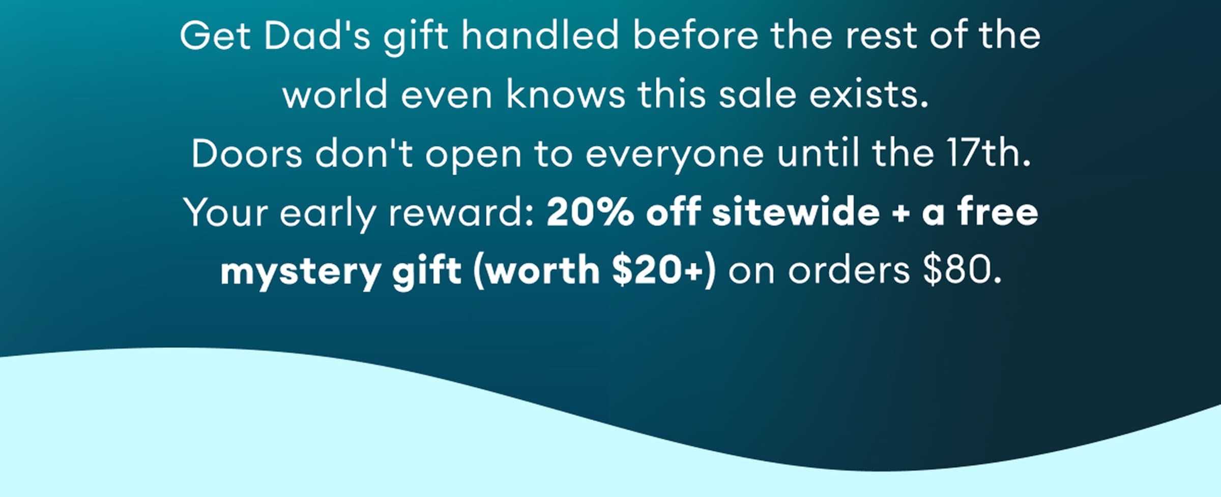 Get Dad's gift handled before the rest of the world even knows this sale exists. Doors don't open to everyone until the 17th. Your early reward: 20% off sitewide + a free mystery gift (worth $20+) on orders $80.