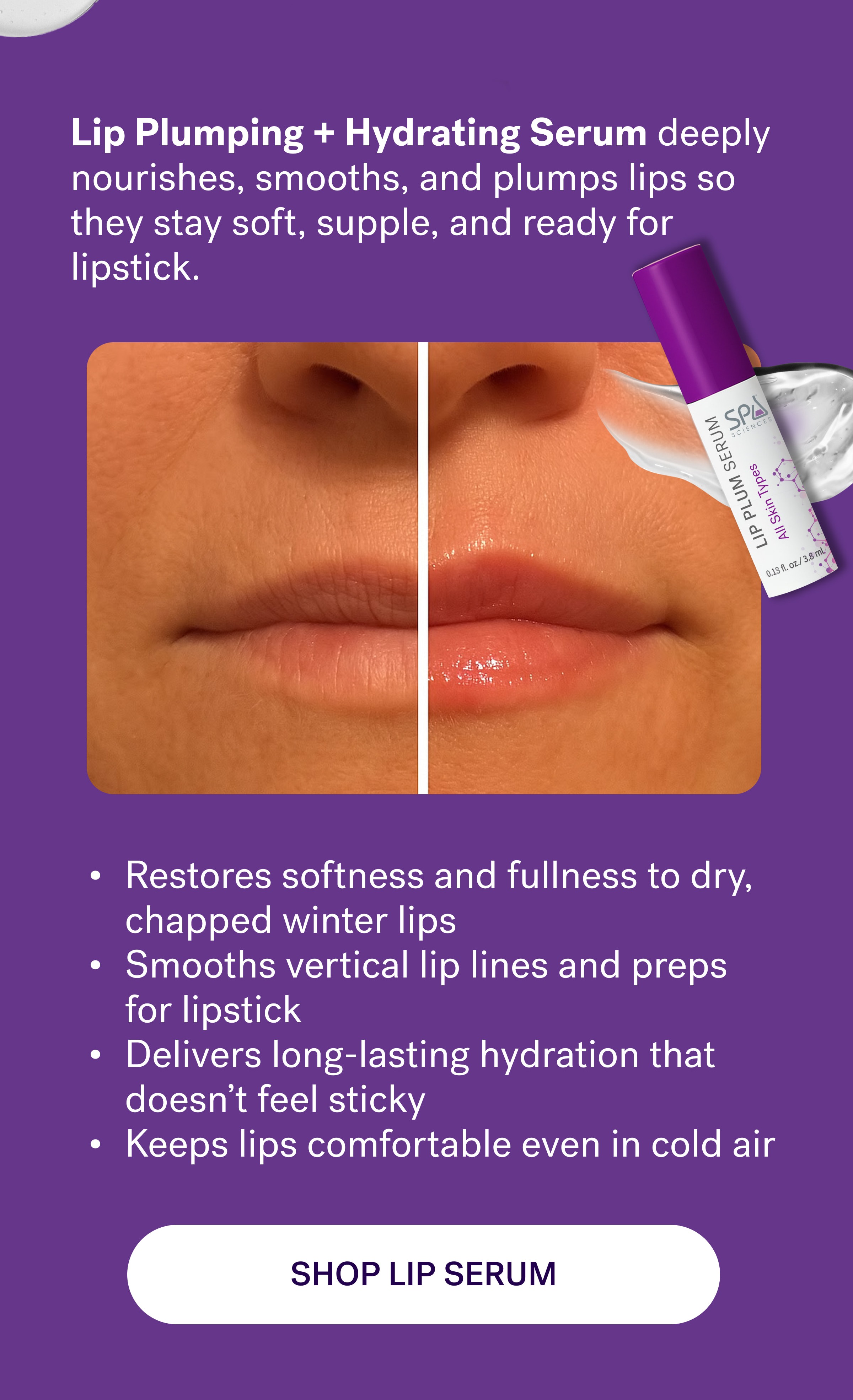 Lip Plumping + Hydrating Serum&nbsp;deeply nourishes, smooths, and plumps lips so they stay soft, supple, and ready for lipstick. Restores softness and fullness to dry, chapped winter lips Smooths vertical lip lines and preps for lipstick Delivers long-lasting hydration that doesn’t feel sticky Keeps lips comfortable even in cold air shop lip serum
