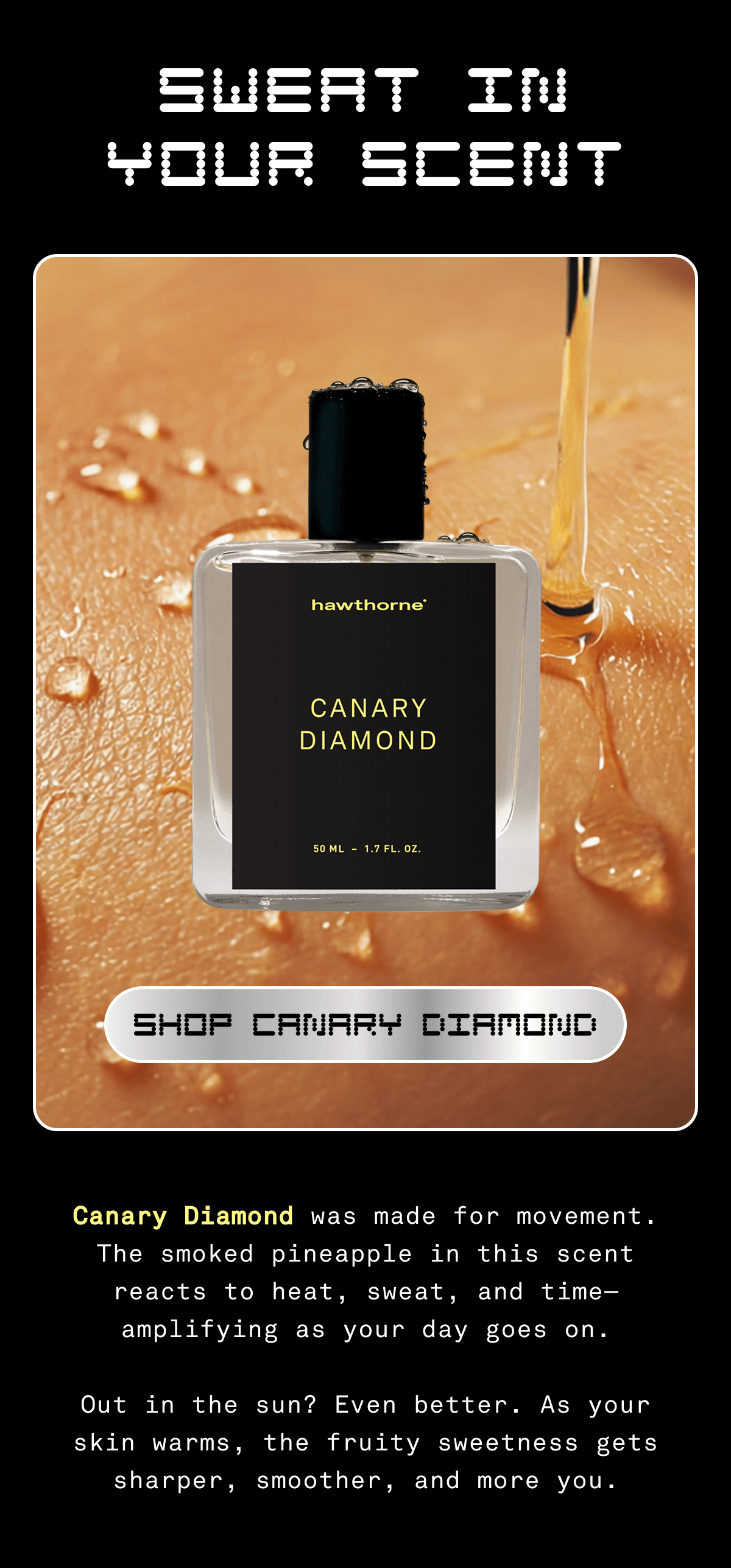 SWEAT IN YOUR SCENT | Shop Canary Diamond | Canary Diamond was made for movement. The smoked pineapple in this scent reacts to heat, sweat, and time - amplifying as your day goes on. Out in the sun? Even better. As your skin warms, the fruity sweetness gets sharper, smoother, and more you.