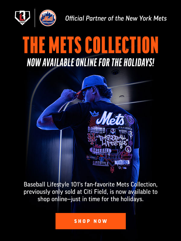 BL 101 METS OFFICIAL PARTNER OF THE NEW YORK METS THE METS COLLECTION NOW AVAILABLE ONLINE FOR THE HOLIDAYS! BASEBALL LIFESTYLE 101'S FAN-FAVORITE METS COLLECTION, PREVIOUSLY ONLY SOLD AT CITI FIELD, IS NOW AVAILABLE TO SHOP ONLINE-- JUST IN TIME FOR THE HOLIDAYS. SHOP NOW 
