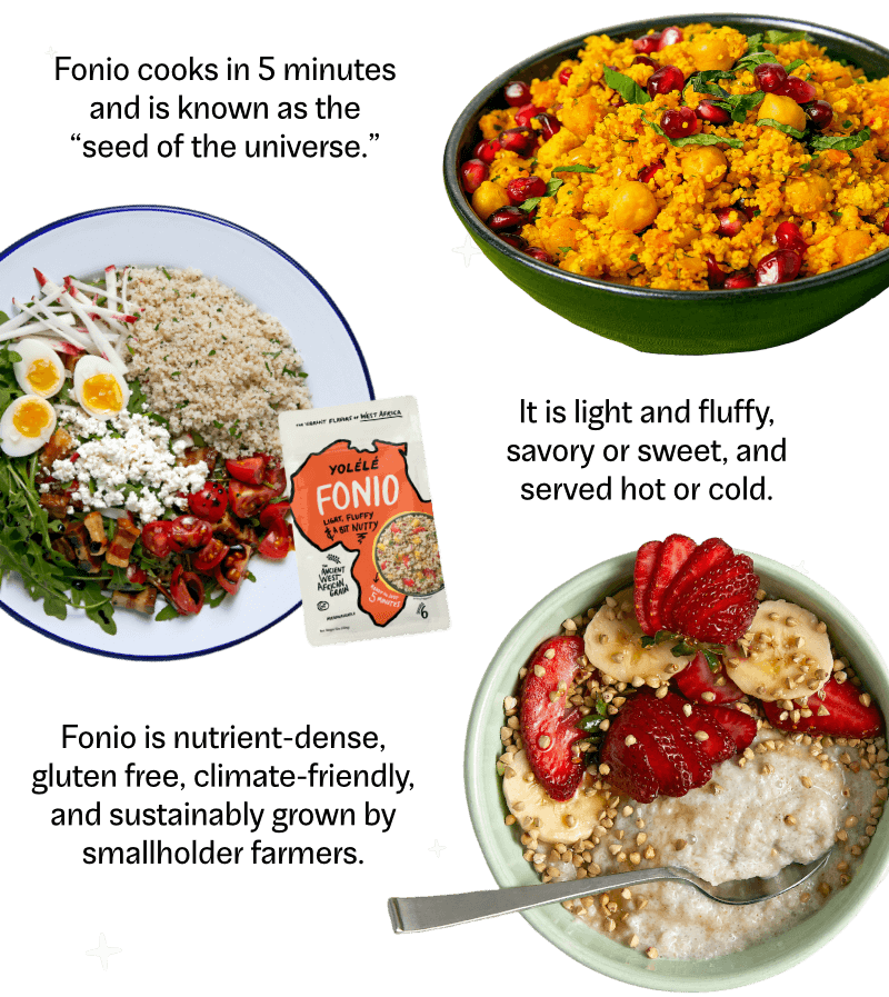 Fonio cooks in 5 minutes and is known as the seed of the universe. It is light and fluffy, savory or sweet, and served hot or cold. Fonio is a nutrient-dense, gluten free, climate-friendly, and sustainable grown by smallholder farmers.