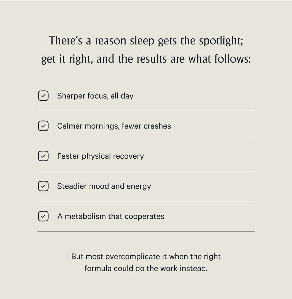 There's a reason sleep gets the spotlight; get it right, and the results are what follows:  Sharper focus, all day Calmer mornings, fewer crashes Faster physical recovery Steadier mood and energy A metabolism that cooperates  But most overcomplicate it when the right formula could do the work instead.
