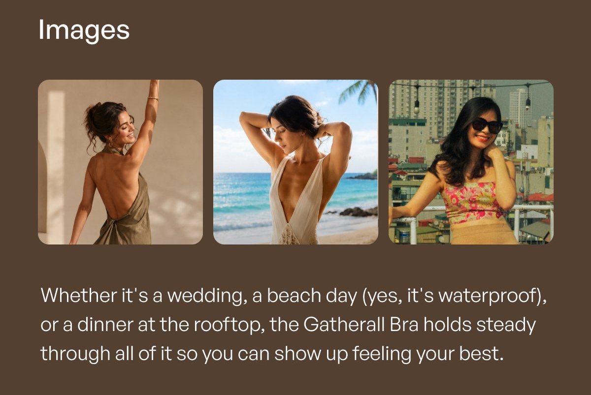 Images Whether it's a wedding, a beach day ( yes, it's waterproof ), or a dinner at the rooftop, the Gatherall Bra holds steady through all of it so you can show up feeling your best.