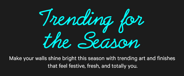 Trending for the Season: Make your walls shine bright this season with trending art and finishes that feel festive, fresh, and totally you.