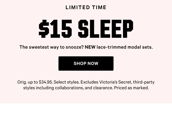 $15 Sleep  The sweetest way to snooze? NEW lace-trimmed modal sets.   Orig. up to $34.95. Select styles. Excludes Victoria’s Secret, third-party styles including collaborations, and clearance. Priced as marked.    Shop Now
