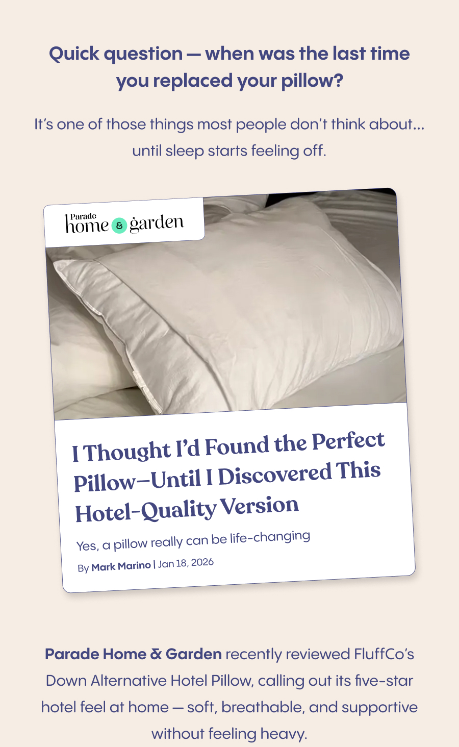 A cozy bedtime scene with someone sinking into a fluffy pillow with a peaceful, relaxed expression  Quick question — when was the last time you replaced your pillow?  It’s one of those things most people don’t think about… until sleep starts feeling off.  Parade Home & Garden&nbsp;recently reviewed FluffCo’s Down Alternative Hotel Pillow, calling out its&nbsp;five-star hotel feel at home&nbsp;— soft, breathable, and supportive without feeling heavy.  If you’ve ever wished you could take a hotel pillow home with you, this might be the upgrade that actually makes a difference.