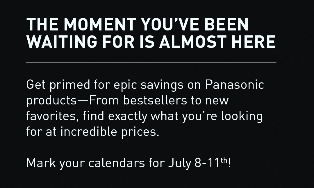 The Moment You've Been Waiting For Is Almost Here - Get primed for epic savings on Panasonic products—From bestsellers to new favorites, find exactly what you’re looking for at incredible prices. Mark your calendars for July 8-11th!