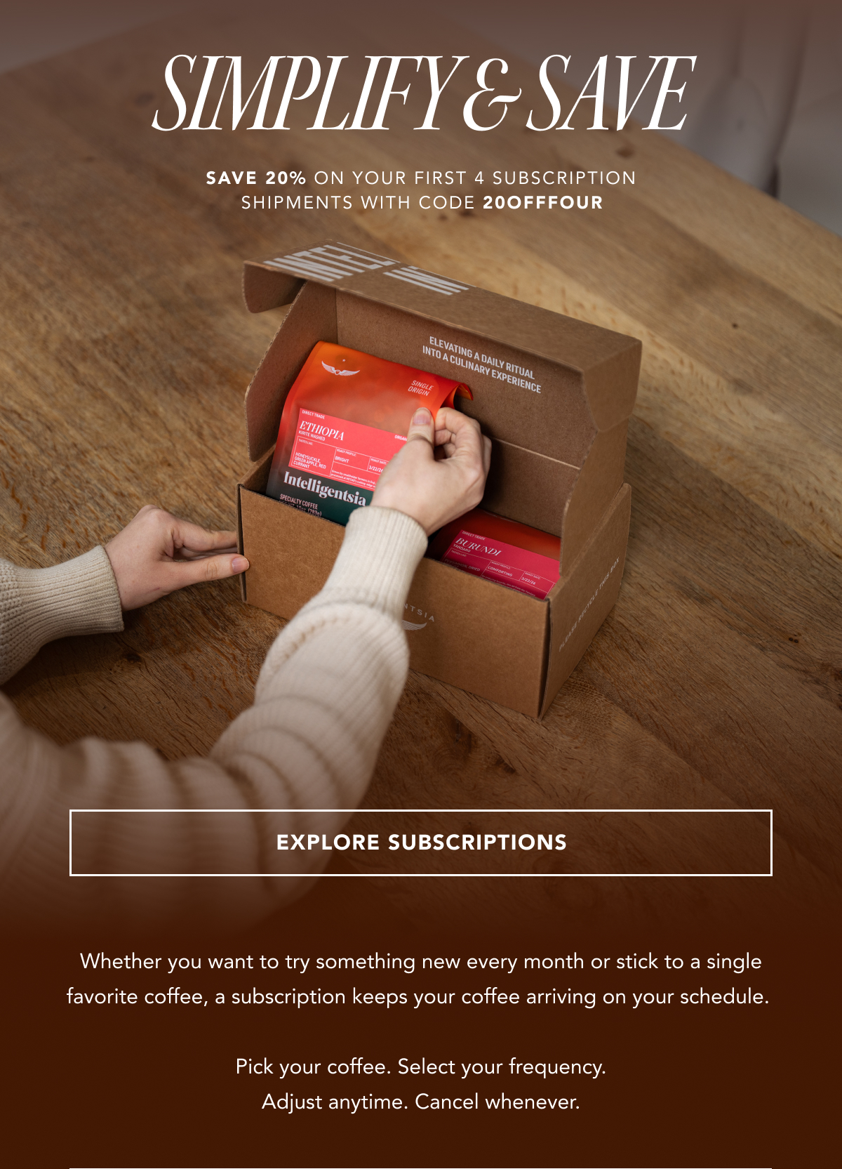 Simplify & Save - save 20% on your first 4 subscription shipments with code 20OFFFOUR | EXPLORE SUBSCRIPTIONS |  Whether you want to try something new every month or stick to a single favorite coffee, a subscription keeps your coffee arriving on your schedule.   Pick your coffee. Select your frequency. Adjust anytime. Cancel whenever. 