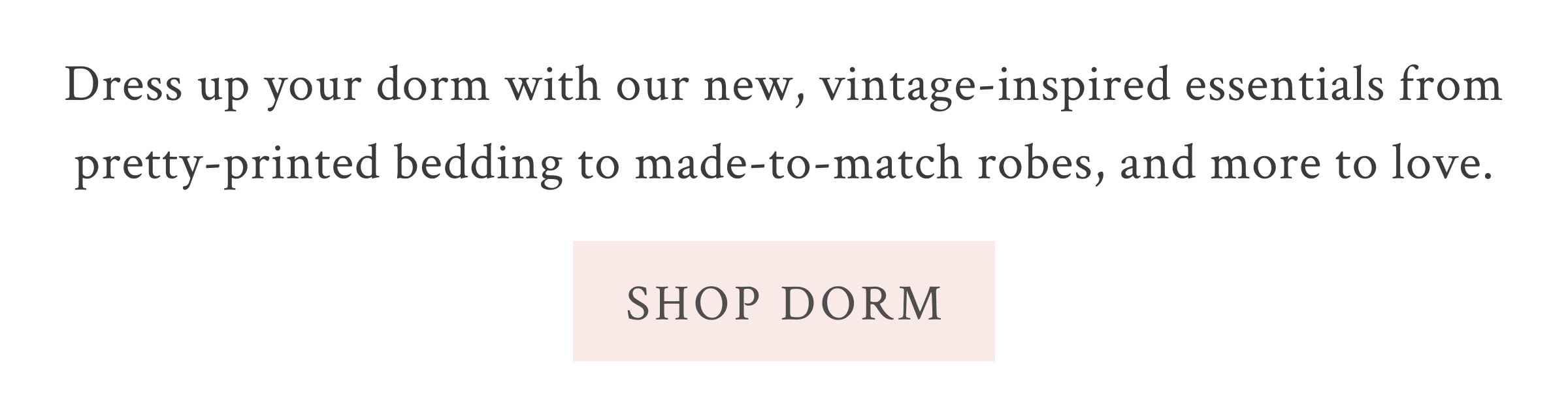 Dress up your dorm with our new, vintage-inspired essentials from pretty-printed bedding to made-to-match robes, and more to love.  <SHOP DORM>