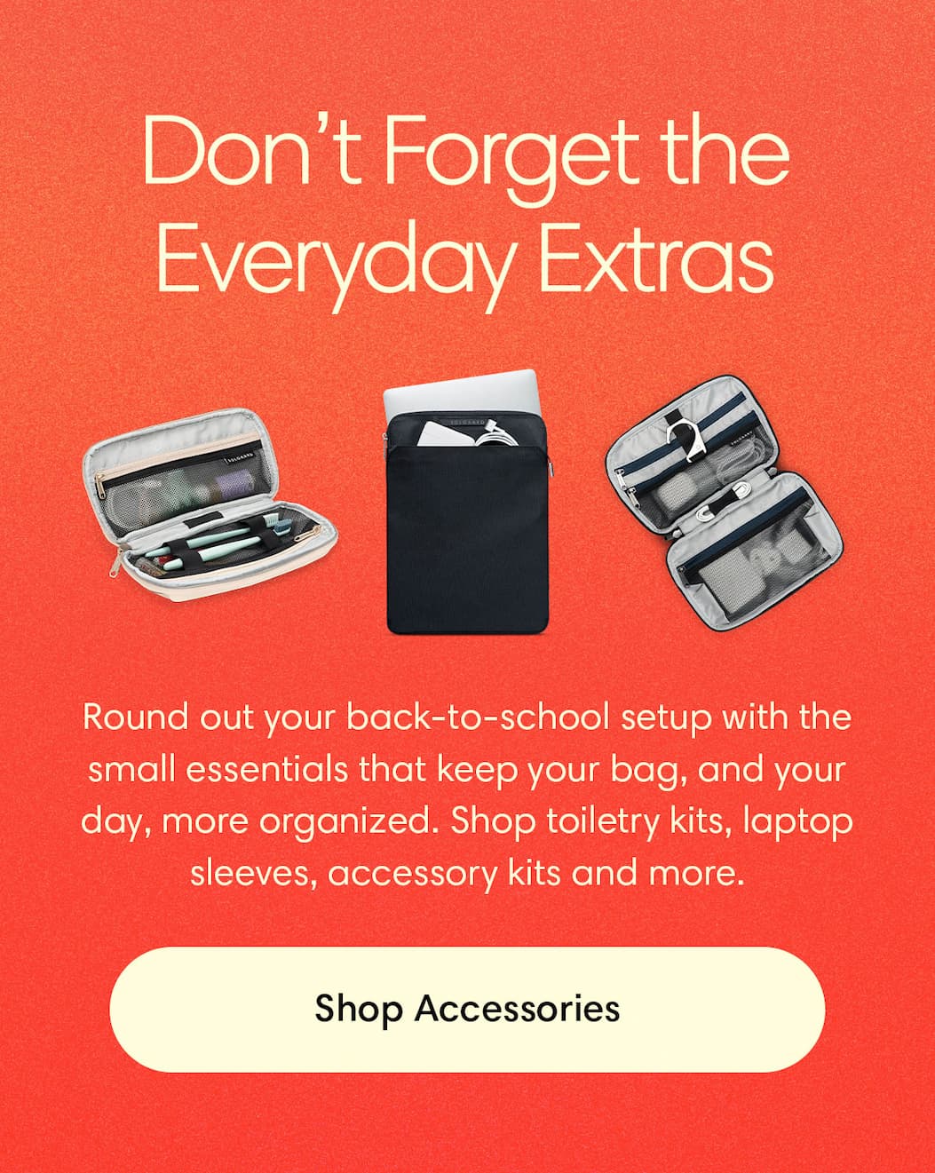 Don’t forget the everyday extras: Round out your back-to-school setup with the small essentials that keep your bag — and your day — more organized. Shop toiletry kits, laptop sleeves, accessory kits and more.