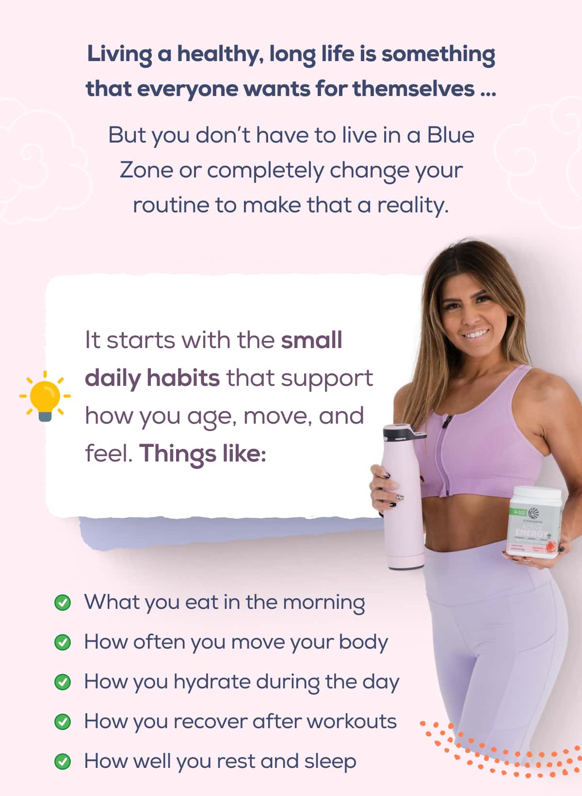 Living a healthy, long life is something that everyone wants for themselves … But you don’t have to live in a Blue Zone or completely change your routine to make that a reality.   It starts with the small daily habits that support how you age, move, and feel. Things like:  What you eat in the morning How often you move your body How you hydrate during the day How you recover after workouts How well you rest and sleep