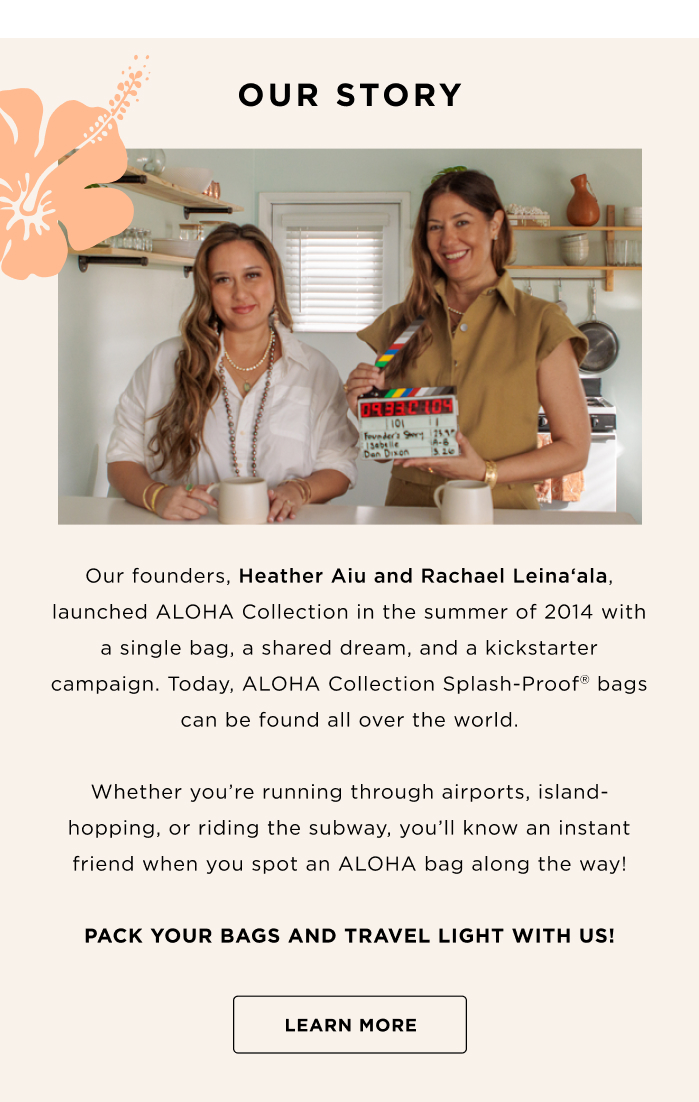 OUR STORY Our founders, Heather Aiu and Rachael Leinaʻala, launched ALOHA Collection in the summer of 2014 with a single bag, a shared dream, and a kickstarter campaign. Today, ALOHA Collection Splash-Proof bags can be found all over the world. Whether you're running through airports, island hopping, or riding the subway, you'll know an instant friend when you spot an ALOHA bag along the way! PACK YOUR BAGS AND TRAVEL LIGHT WITH US! LEARN MORE