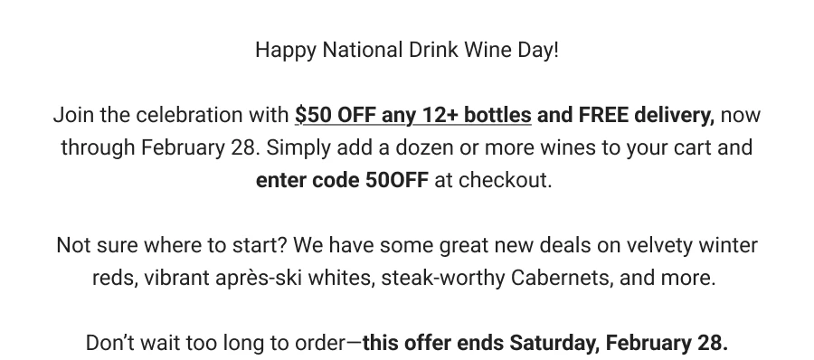 Happy National Drink Wine Day!
Join the celebration with $50 OFF any 12+ bottles and FREE delivery, now through February 28. Simply add a dozen or more wines to your cart and enter code 500FF at checkout.
Not sure where to start? We have some great new deals on velvety winter reds, vibrant après-ski whites, steak-worthy Cabernets, and more.
Don't wait too long to order-this offer ends Saturday, February 28.
