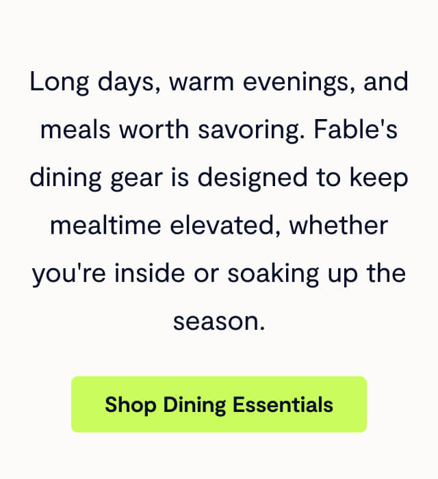 Long days, warm evenings, and meals worth savoring. Fable's dining gear is designed to keep mealtime elevated, whether you're inside or soaking up the season.