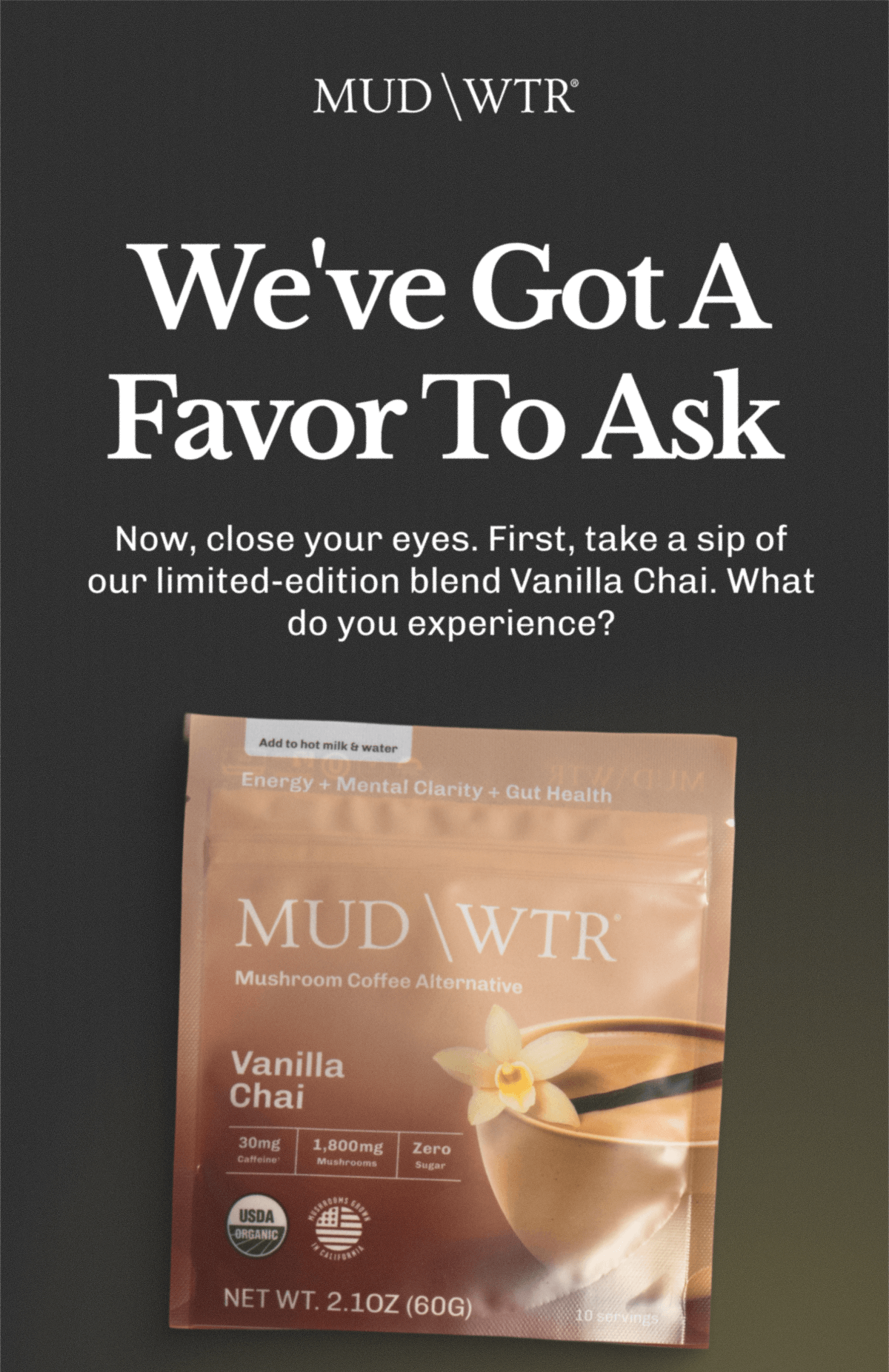 We've Got A Favor To Ask | Now, close your eyes. | First, take a sip of our limited-edition blend Vanilla Chai. | What do you experience?
