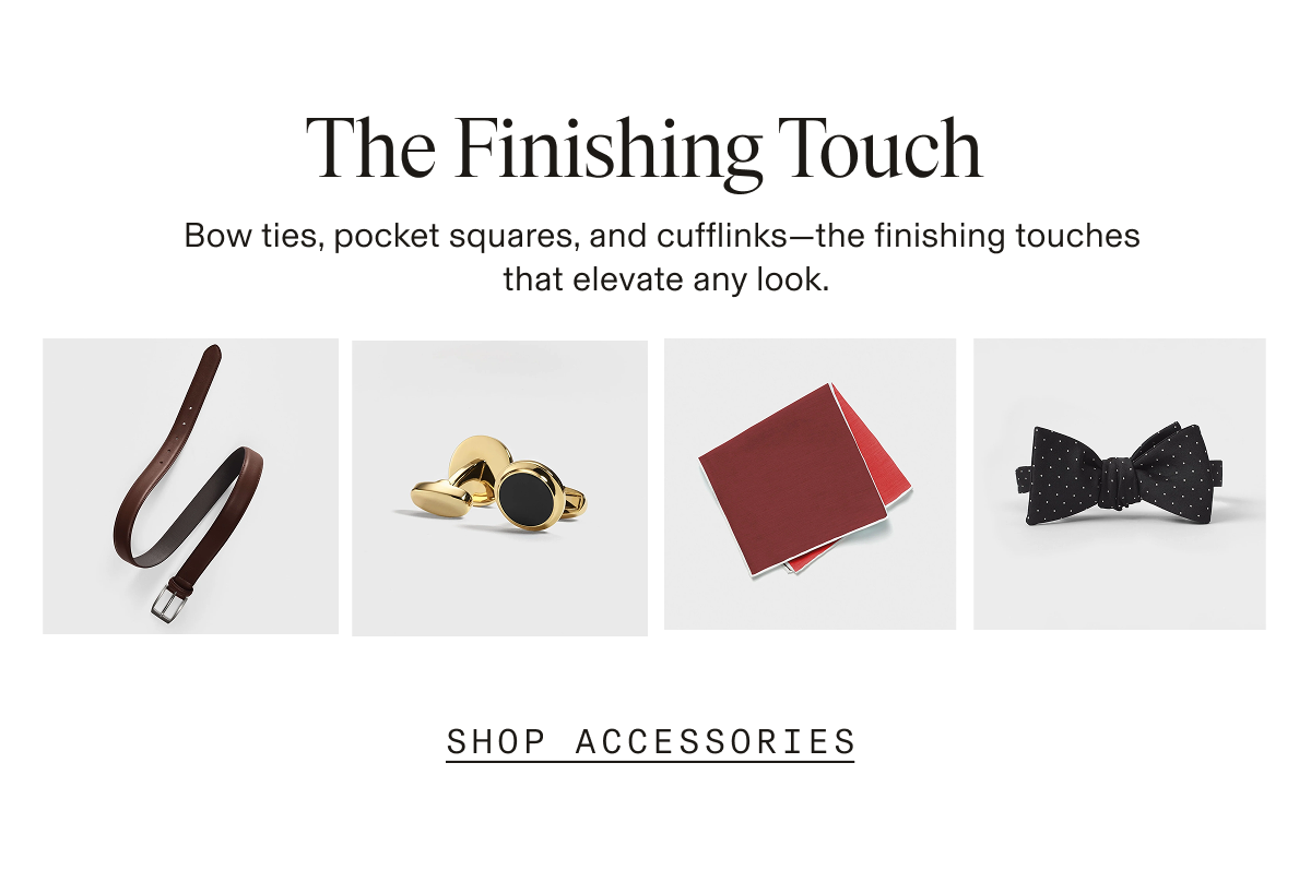The Finishing Touch Bow ties, pocket squares, and cufflinks-the finishing touches that elevate any look. SHOP ACCESSORIES