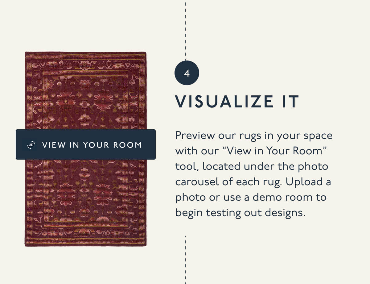 4. VISUALIZE IT | Preview our rugs in your space with our “View in Your Room” tool, located under the photo carousel of each rug. Upload a photo or use a demo room to begin testing out designs.