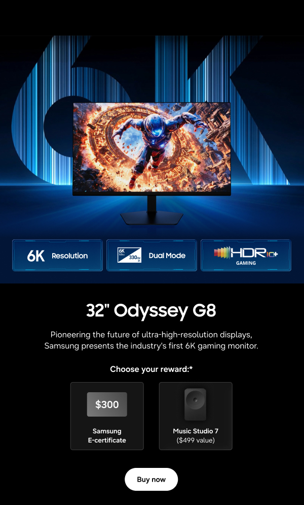 32" Odyssey G8 - 6K Resolution | Dual Mode | HDR 10+ Gaming - Pioneering the future of ultra-high-resolution displays, Samsung presents the industry's first 6K gaming monitor. - Choose your reward:* $300 Samsung E-Certificate | Music Studio 7 ($499 value) - Buy now