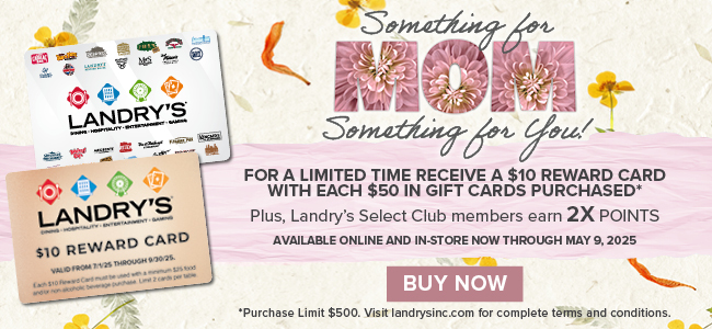Moms, Dads, Grads 2025 SOMETHING FOR MOM, SOMETHING FOR YOU! For every $50 in Gift Cards you buy, Receive a $10 Reward Card.*  Plus, Landry’s Select Club Members Earn 2X Points!  Available Online and In-Store Now through May 9, 2025.