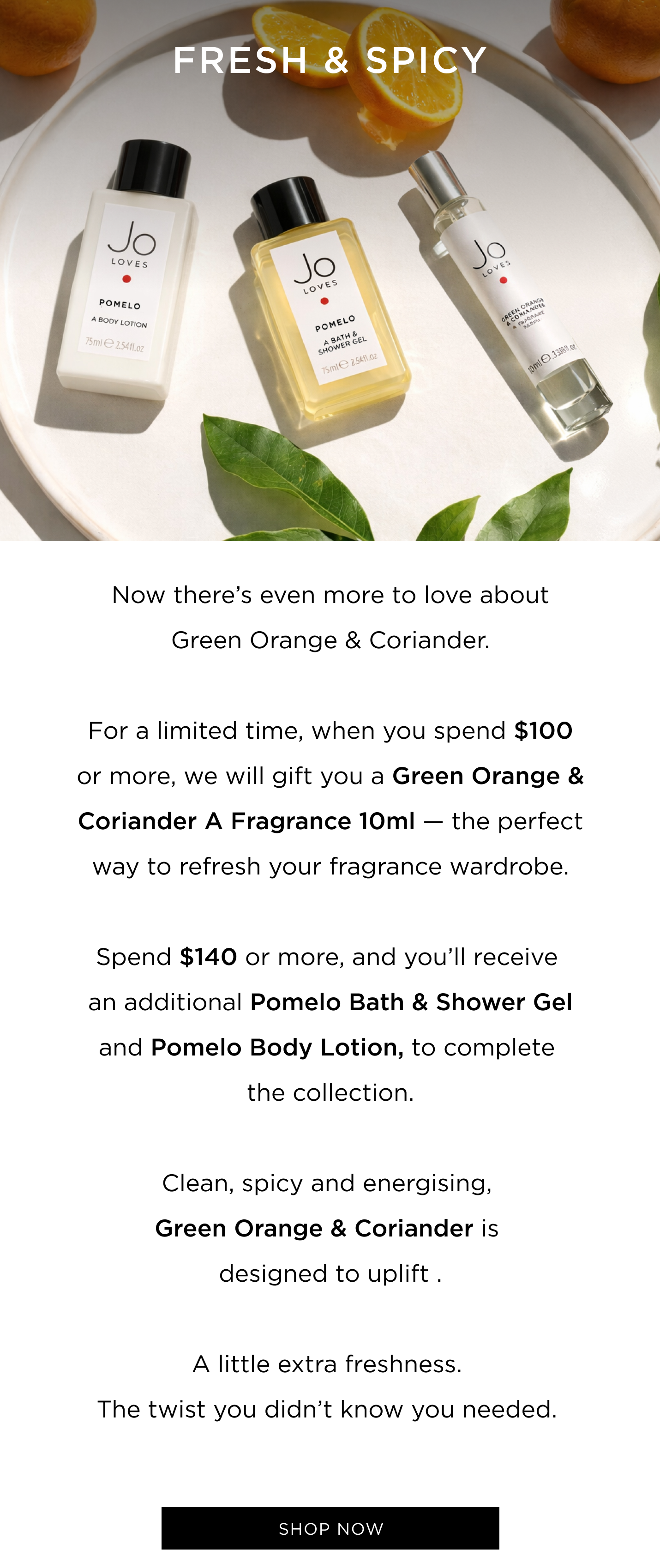 Now there’s even more to love about Green Orange & Coriander. For a limited time, when you spend $100 or more, we will gift you a Green Orange & Coriander A Fragrance 10ml — the perfect way to refresh your fragrance wardrobe. Spend $140 or more, and you’ll receive an additional Pomelo Bath & Shower Gel and Body Lotion to complete the collection. Clean, spicy and energising, Green Orange & Coriander is designed to uplift . A little extra freshness. The twist you didn’t know you needed.  CTA: Shop now