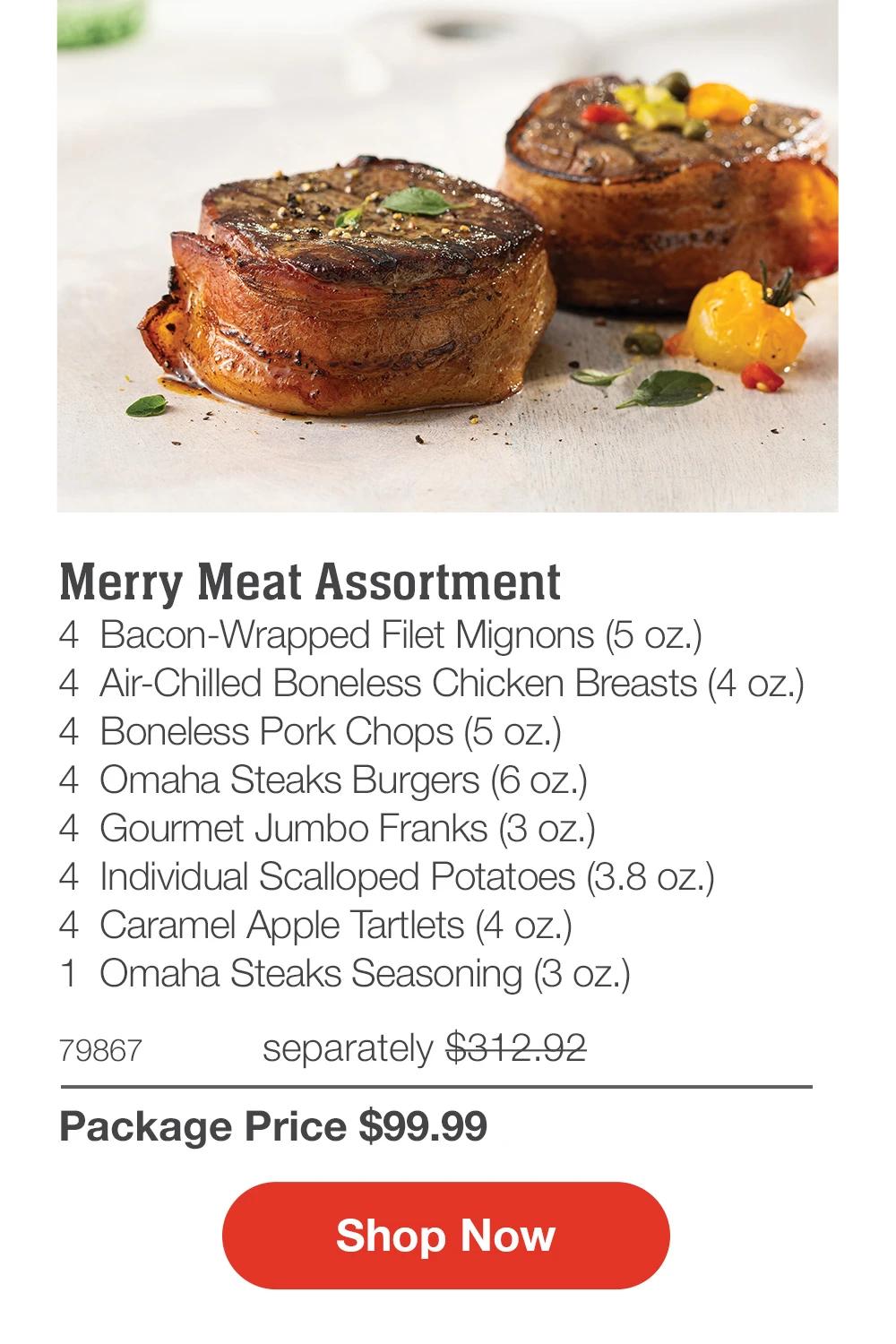 Merry Meat Assortment
4 Bacon-Wrapped Filet Mignons (5 oz.)
4 Air-Chilled Boneless Chicken Breasts (4 oz.)
4 Boneless Pork Chops (5 oz.)
4 Omaha Steaks Burgers (6 oz.)
4 Gourmet Jumbo Franks (3 oz.)
4 Individual Scalloped Potatoes (3.8 oz.)
4 Caramel Apple Tartlets (4 oz.)
1 Omaha Steaks Seasoning (3 oz.)
79867
separately $312.92
Package Price $99.99
Shop Now
