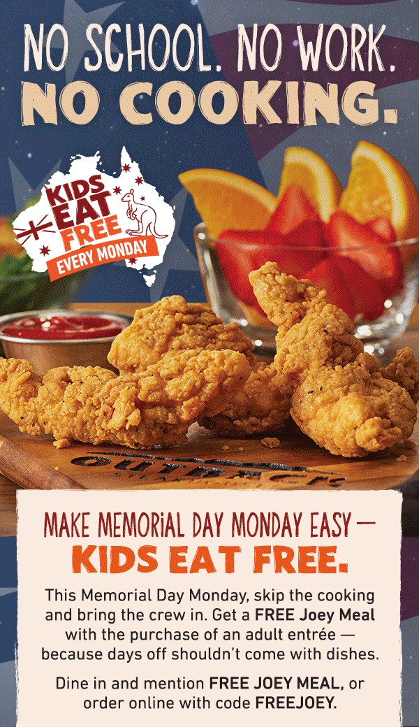 No School. No Work. No Cooking. Kids Eat Free Every Monday - Make Memorial Day Monday Easy - Kids Eat FREE. This Memorial Day Monday, skip the cooking and bring the crew in. Get a FREE Joey Meal with the purchase of an adult entree -- because days off shouldn't come with dishes. Dine in and mention FREE JOEY MEAL, or order online withe code FREEJOEY.