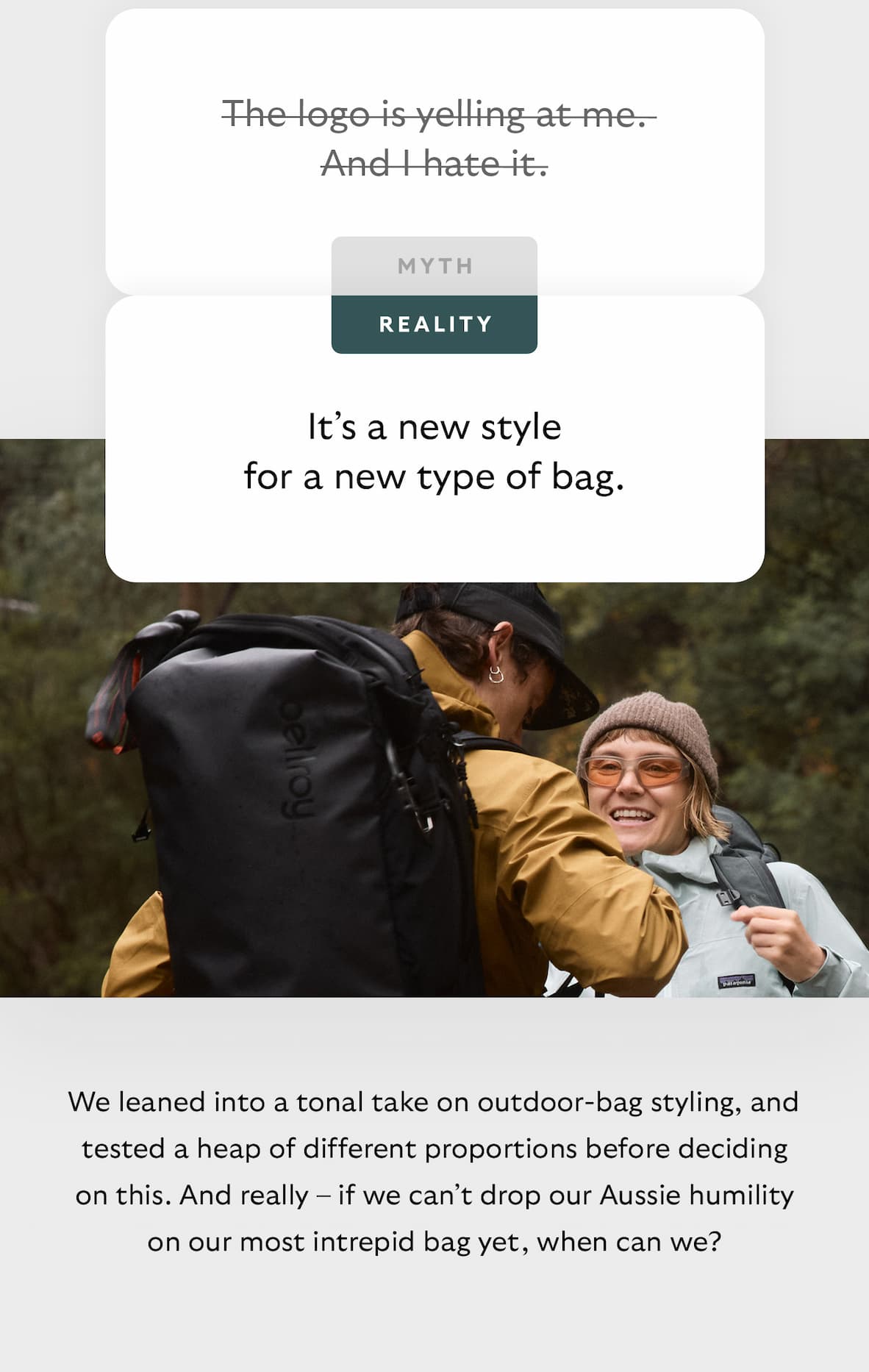 [Header] MYTH: The logo is yelling at me. And I hate it. [Header] REALITY: It’s a new style for a new type of bag. [Blurb] We leaned into a tonal take on outdoor-bag styling, testing a heap of scales before landing on about 1/3. And really – if we can't drop our Aussie humility on our most intrepid bag yet, when can we?