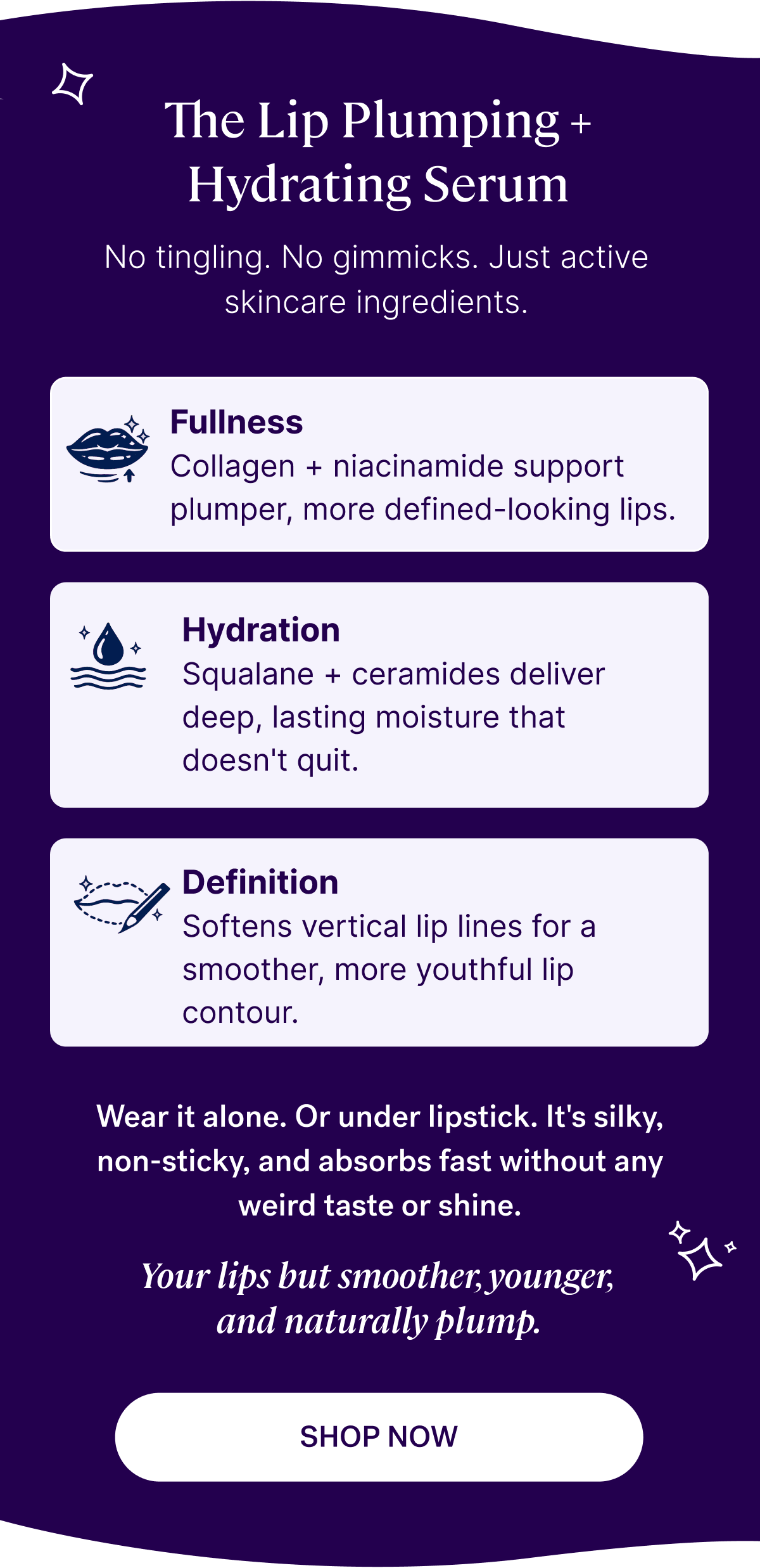 Introducing: The Lip Plumping + Hydrating Serum&nbsp;No tingling. No gimmicks. Just active skincare ingredients that support: Fullness with collagen + niacinamide Hydration with squalane + ceramides Definition by softening vertical lip lines  Wear it alone. Or under lipstick.&nbsp;It’s silky, non-sticky, and absorbs fast without any weird taste or shine.&nbsp;  Your lips but smoother, younger, and naturally plump.&nbsp;| SHOP NOW