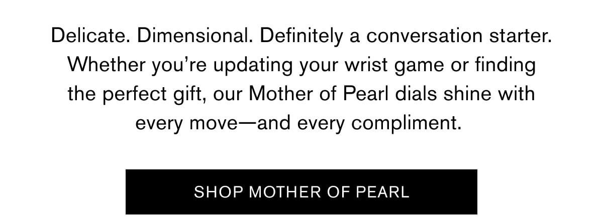 Delicate. Dimensional. Definitely a conversation starter. Whether you’re updating your wrist game or finding the perfect gift, our Mother of Pearl dials shine with every move—and every compliment. |  SHOP MOTHER OF PEARL