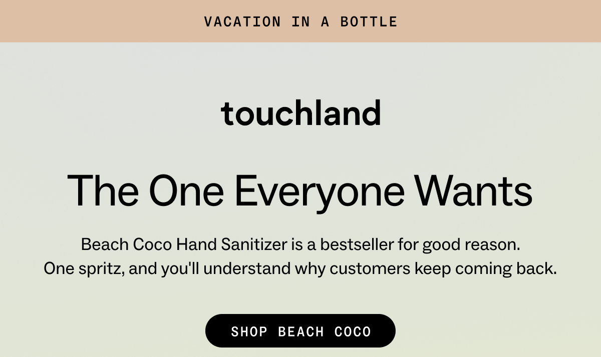 vacation in a bottle. Touchland: the one everyone&nbsp;wants Beach Coco Hand Sanitizer is a bestseller for good reason. One&nbsp;spritz, and&nbsp;you'll&nbsp;understand why customers keep coming back. SHOP BEACH COCO