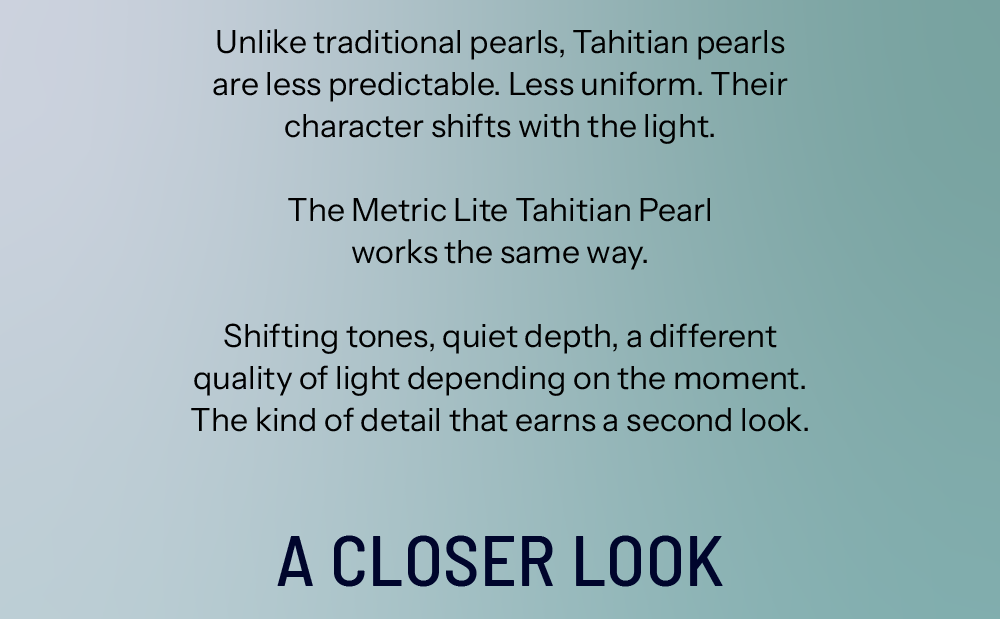 Unlike traditional pearls, Tahitian pearls are less predictable. Less uniform. Their character shifts with the light.  The Metric Lite Tahitian Pearl works the same way. Shifting tones, quiet depth, a different quality of light depending on the moment. The kind of detail that earns a second look. A Closer Look