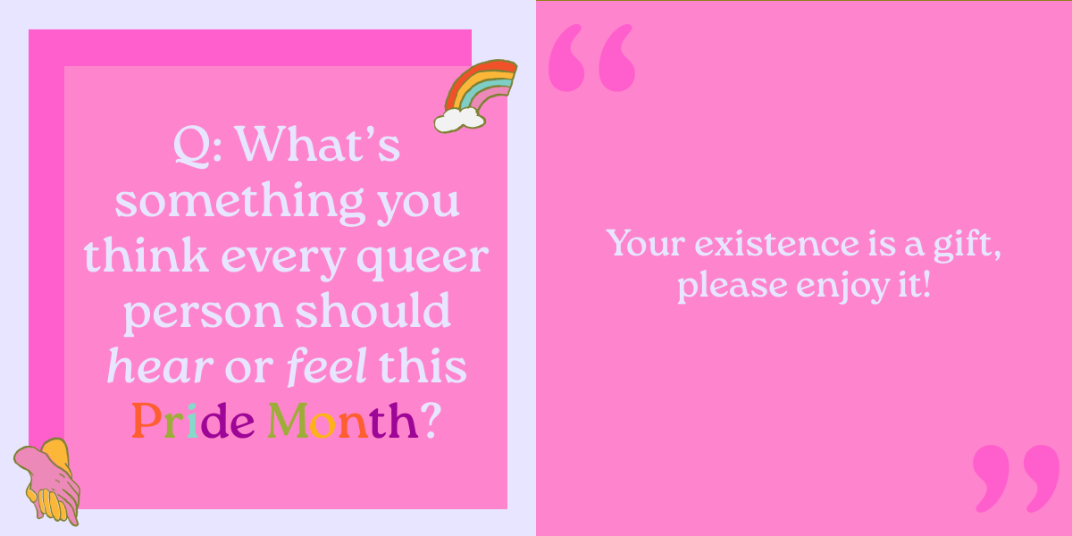 Q: What’s something you think every queer person should hear or feel this Pride Month? Your existence is a gift, please enjoy it!  