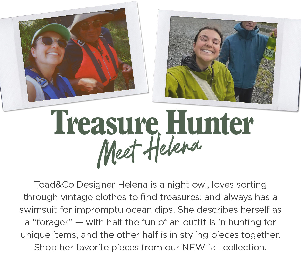 Treasure Hunter: Toad
 Designer Helena is a night owl, loves sorting through vintage clothes to find treasures, and always has a swimsuit for impromptu ocean dips. She describes herself as a “forager” — with half the fun of an outfit is in hunting for unique items, and the other half is in styling pieces together. Shop her favorite pieces from our NEW fall collection.