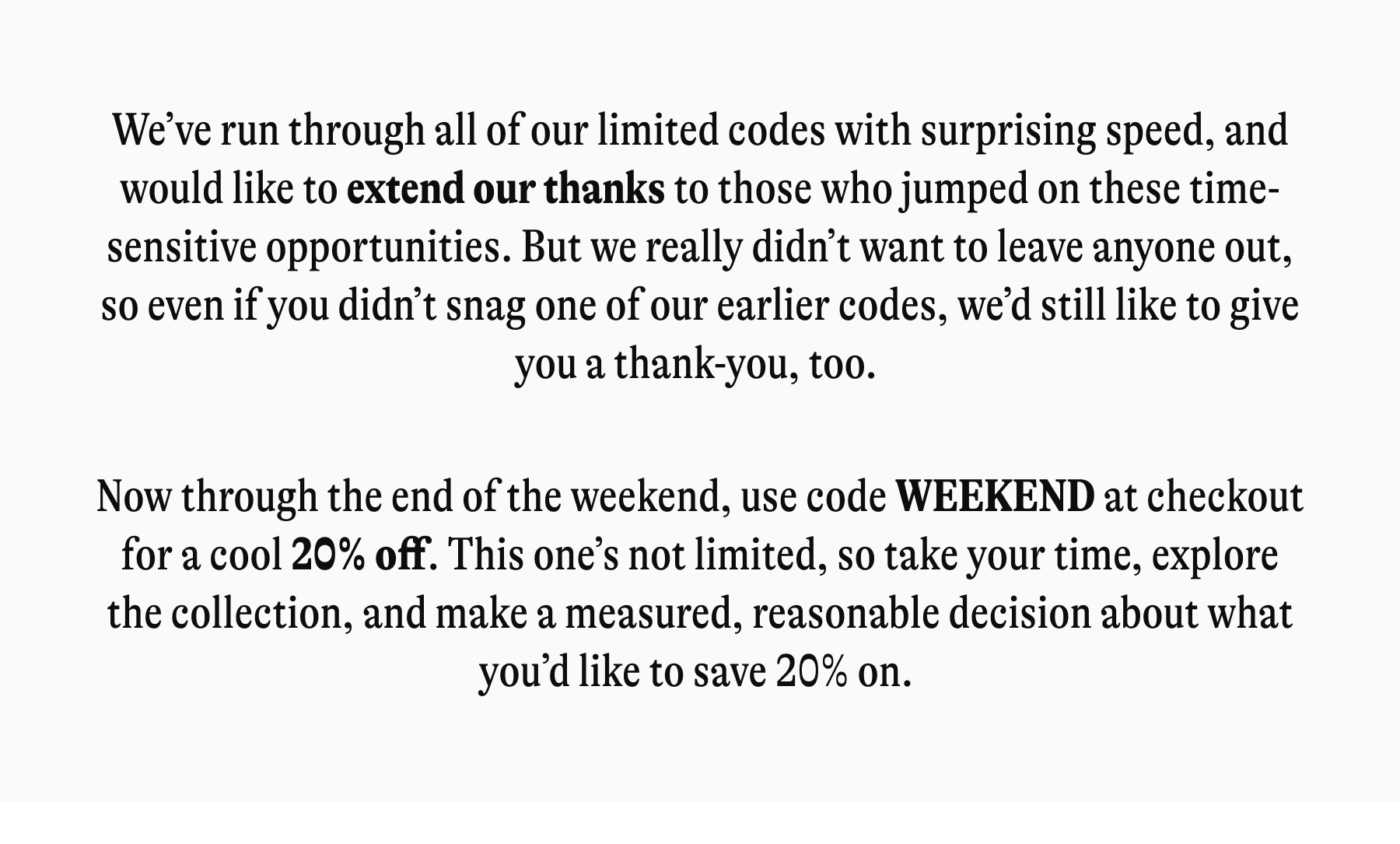 We've run through all of our limited codes with surprising speed, and would like to extend our thanks to those who jumped on these time-sensitive opportunities. But we really didn't want to leave anyone out, so even if you didn't snag one of our earlier codes, we'd still like to give you a thank-you, too. Now through the end of the weekend, use code WEEKEND at checkout for a cool 20% off. This one's not limited, so take your time, explore the collection, and make a measured, reasonable decision about what you'd like to save 20% on.