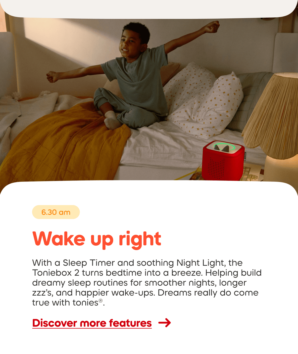 With a Sleep Timer and soothing Night Light, the Toniebox 2 turns bedtime into a breeze. Helping build dreamy sleep routines for smoother nights, longer zzz’s, and happier wake-ups. Dreams really do come true with tonies®.