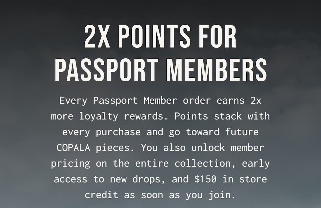 2X POINTS FOR PASSPORT MEMBERS - Every Passport Member order earns 2x more loyalty rewards. Points stack with every purchase and go toward future COPALA pieces. You also unlock member pricing on the entire collection, early access to new drops, and $150 in store credit as soon as you join.
